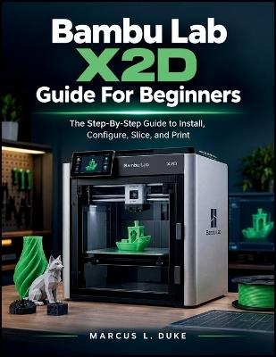 Bambu Lab X2D Guide For Beginners: The Step-By-Step Guide to Install, Configure, Slice, and Print - Marcus L Duke - cover