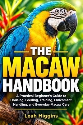 The Macaw Handbook: A Practical Beginner's Guide to Housing, Feeding, Training, Enrichment, Handling, and Everyday Macaw Care - Leah Higgins - cover