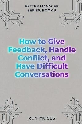 How To Give Feedback, Handle Conflict And Have Difficult Conversations: Master the complete difficult conversation system - Roy Moses - cover