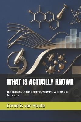 What Is Actually Known: The Black Death, the Elements, Vitamins, Vaccines and Antibiotics - Cornelis Van Houte - cover