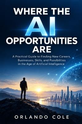 Where the AI Opportunities Are: A Practical Guide to Finding New Careers, Businesses, Skills, and Possibilities in the Age of Artificial Intelligence - Orlando Cole - cover