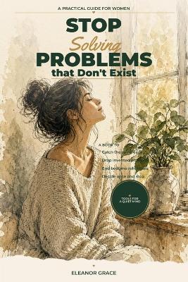 Stop Solving Problems That Don't Exist: A Guide To Ending Hypothetical Spirals Before They Steal Your Day - Eleanor Grace - cover