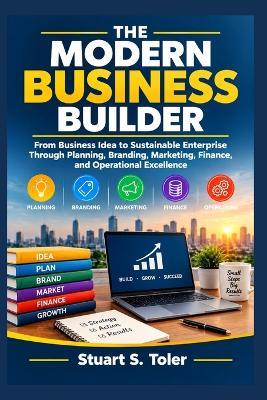 The Modern Business Builder: From Business Idea to Sustainable Enterprise Through Planning, Branding, Marketing, Finance, and Operational Excellence - Stuart S Toler - cover