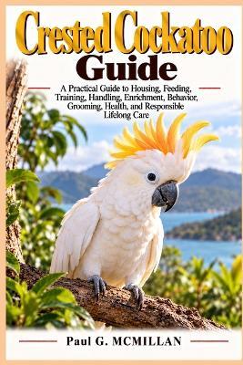 Crested Cockatoo GuideA Practical Guide: to Housing, Feeding, Training, Handling, Enrichment, Behavior, Grooming, Health, and Responsible Lifelong Care - Paul G McMillan - cover