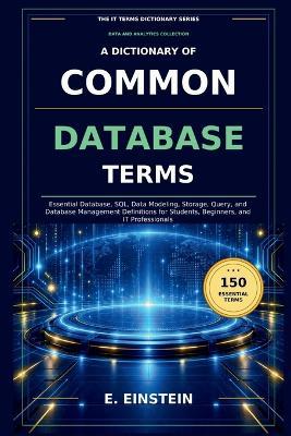 A Dictionary of Common Database Terms: Essential Database, SQL, Data Modeling, Storage, Query, and Database Management Definitions for Students, Beginners, and IT Professionals - E Einstein - cover