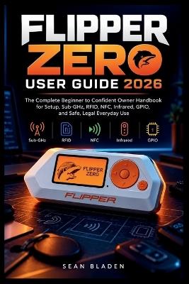 Flipper Zero User Guide 2026: The Complete Beginner to Confident Owner Handbook for Setup, Sub-GHz, RFID, NFC, Infrared, GPIO, and Safe, Legal Everyday Use - Sean Bladen - cover