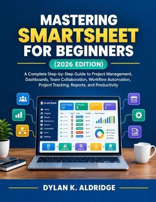 Mastering Smartsheet for Beginners (2026 Edition): A Complete Step-by-Step Guide to Project Management, Dashboards, Team Collaboration, Workflow Automation, Project Tracking, Reports, and Productivity - Dylan K Aldridge - cover