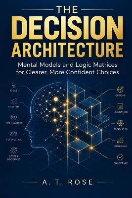 The Decision Architecture: Mental Models and Logic Matrices for Clearer, More Confident Choices - A T Rose - cover