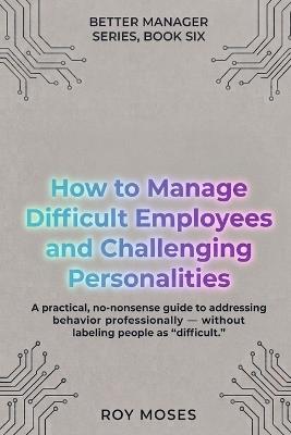 How to Manage Difficult Employees and Challenging Personalities: Practical Strategies for Handling Challenging Workplace Behavior - Roy Moses - cover