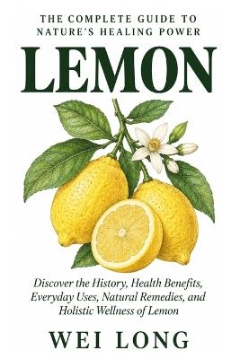 Lemon: The Complete Guide to Nature's Healing Power: Discover the History, Health Benefits, Everyday Uses, Natural Remedies, and Holistic Wellness of Lemon - Wei Long - cover