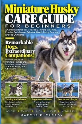Miniature Husky Care Guide for Beginners: A Complete Handbook to Feeding, Training, Grooming, Exercise, Socialization, Behavior, Health, Puppy Care, and Lifelong Ownership - Marcus P Casady - cover