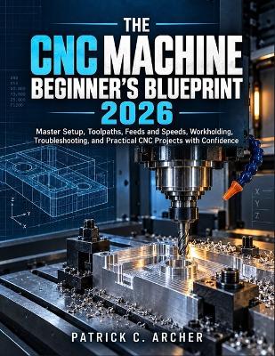 The CNC Machine Beginner's Blueprint 2026: Master Setup, Toolpaths, Feeds and Speeds, Workholding, Troubleshooting, and Practical CNC Projects with Confidence - Patrick C Archer - cover