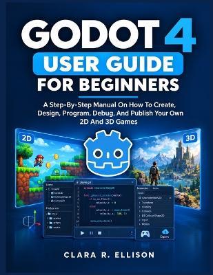 Godot 4 User Guide for Beginners: A Step-By-Step Manual On How To Create, Design, Program, Debug, And Publish Your Own 2D And 3D Games - Clara R Ellison - cover