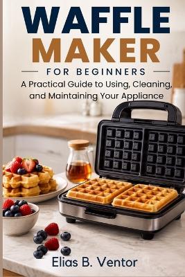 Waffle Maker for Beginners: A Practical Guide to Using, Cleaning, and Maintaining Your Appliance - Elias B Ventor - cover