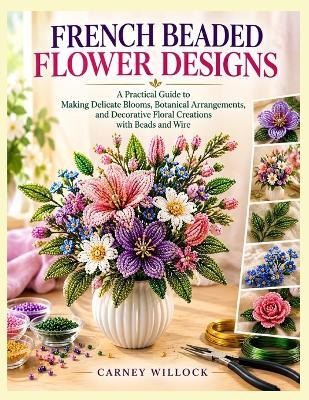 French Beaded Flower Designs: A Practical Guide to Making Delicate Blooms, Botanical Arrangements, Decorative Floral Creations with Beads and Wire - Carney Willock - cover