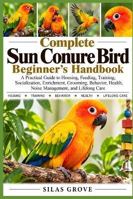 Complete Sun Conure Bird Beginner's Handbook: A Practical Guide to Housing, Feeding, Training, Socialization, Enrichment, Grooming, Behavior, Health, Noise Management, and Lifelong Care - Silas Grove - cover