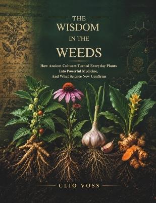 The Wisdom in the Weeds: How Ancient Cultures Turned Everyday Plants Into Powerful Medicine, and What Science Now Confirms - Clio Voss - cover