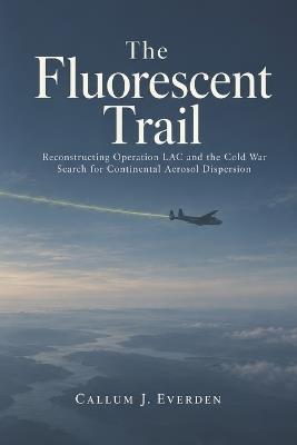 The Fluorescent Trail: Reconstructing Operation LAC and the Cold War Search for Continental Aerosol Dispersion - Callum J Everden - cover