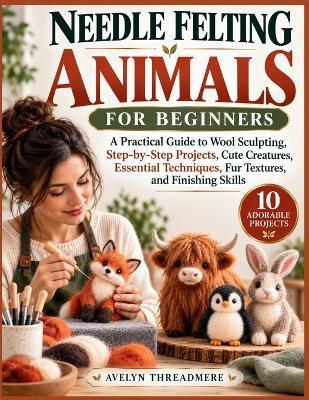 Needle Felting Animals for Beginners: A Practical Guide to Wool Sculpting, Step-by-Step Projects, Cute Creatures, Essential Techniques, Fur Textures, and Finishing Skills - Avelyn Threadmere - cover
