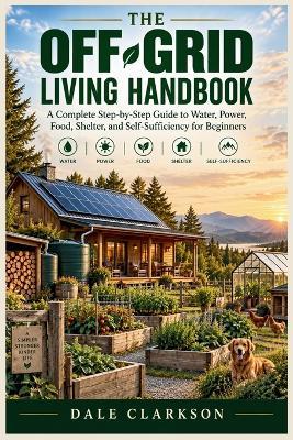 The Off-Grid Living Handbook: A Complete Step-by-Step Guide to Water, Power, Food, Shelter, and Self-Sufficiency for Beginners - Dale Clarkson - cover