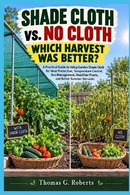 SHADE CLOTH vs. NO CLOTH WHICH HARVEST WAS BETTER?: A Practical Guide to Using Garden Shade Cloth for Heat Protection, Temperature Control, Sun Management, Healthier Plants, and Better Summer Harvests - Thomas G Roberts - cover