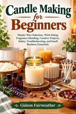Candle Making for Beginners: Master Wax Selection, Wick Sizing, Fragrance Blending, Creative Projects, Safety, Troubleshooting, and Small Business Essentials - Gideon Fairweather - cover