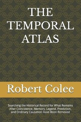 The Temporal Atlas: Searching the Historical Record for What Remains After Coincidence, Memory, Legend, Prediction, and Ordinary Causation Have Been Removed - Robert Colee - cover