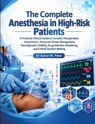 The Complete Anesthesia in High-Risk Patients: A Practical Clinical Guide to Complex Perioperative Assessment, Advanced Airway Management, Hemodynamic Stability, Drug Selection, Monitoring, and Critical Decision-Making - Aaron M Peter - cover