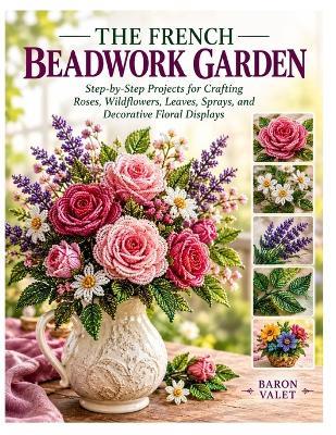 The French Beadwork Garden: Step-by-Step Projects for Crafting Roses, Wildflowers, Leaves, Sprays, and Decorative Floral Displays - Baron Valet - cover