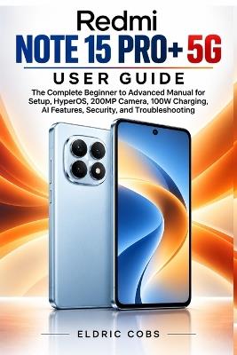 Redmi Note 15 Pro+ 5g User Guide: The Complete Beginner to Advanced Manual for Setup, HyperOS, 200MP Camera, 100W Charging, AI Features, Security, and Troubleshooting - Eldric Cobs - cover