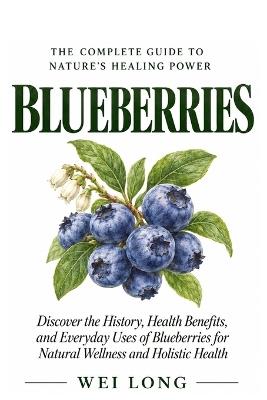 Blueberries: The Complete Guide to Nature's Healing Power: Discover the History, Health Benefits, Everyday Uses, Natural Wellness, and Holistic Healing Power of Blueberries - Wei Long - cover