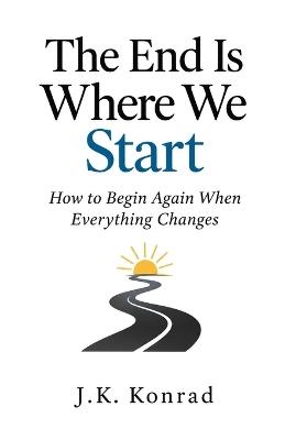The End Is Where We Start: How to Begin Again When Everything Changes - J K Konrad - cover