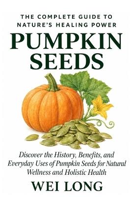 Pumpkin Seeds: The Complete Guide to Nature's Healing Power: Discover the History, Benefits, and Everyday Uses of Pumpkin Seeds for Natural Wellness and Holistic Health - Wei Long - cover