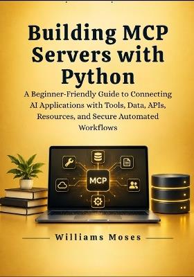Building MCP Servers with Python: A Beginner-Friendly Guide to Connecting AI Applications with Tools, Data, APIs, Resources, and Secure Automated Workflows - Williams Moses - cover