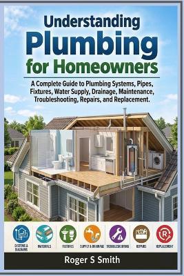 Understanding Plumbing for Homeowners: A Complete Guide to Plumbing Systems, Pipes, Fixtures, Water Supply, Drainage, Maintenance, Troubleshooting, Repairs, and Replacement - Roger S Smith - cover