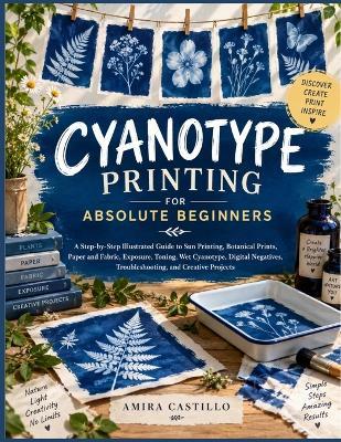 Cyanotype Printing For Absolute Beginners: A Step-by-Step Illustrated Guide to Sun Printing, Botanical Prints, Paper and Fabric, Exposure, Toning, Wet Cyanotype, Digital Negatives, Troubleshooting, and Creative Projects - Amira Castillo - cover