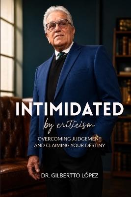Intimidated By Criticism: Overcoming Judgement and Claiming Your Destiny - Gilberto López - cover