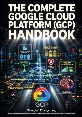 The Complete Google Cloud Platform (Gcp) Handbook: Beginner-To-Advanced Guide To Cloud Computing, Compute Engine, Networking, Storage, Security, Kubernetes, DevOps, BigQuery, AI & Cloud Architecture - Shangguan Zhangchang - cover