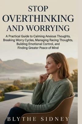 Stop Overthinking and Worrying: A Practical Guide to Calming Anxious Thoughts, Breaking Worry Cycles, Managing Racing Thoughts, Building Emotional Control, and Finding Greater Peace of Mind - Blythe Sidney - cover