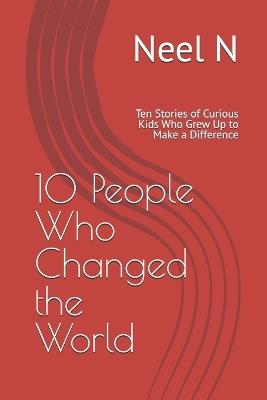 10 People Who Changed the World: Ten Stories of Curious Kids Who Grew Up to Make a Difference - Neel N - cover
