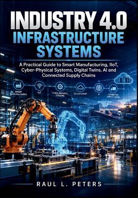 Industry 4.0 Infrastructure Systems: A Practical Guide to Smart Manufacturing, IIoT, Cyber-Physical Systems, Digital Twins, AI and Connected Supply Chains - Raul L Peters - cover