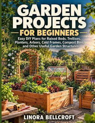 Garden Projects for Beginners: Easy DIY Plans for Raised Beds, Trellises, Planters, Arbors, Cold Frames, Compost Bins, and Other Useful Garden Structures - Linora Bellcroft - cover