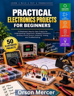 Practical Electronics Projects for Beginners: 50 Illustrated, Step-by-Step Projects for Understanding Components, Reading Schematics, Building Useful Devices, Solder, Testing, and Troubleshooting - Orson Mercer - cover