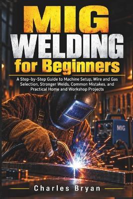 MIG Welding for Beginners: A Step-by-Step Guide to Machine Setup, Wire and Gas Selection, Stronger Welds, Common Mistakes, and Practical Home and Workshop Projects - Charles Bryan - cover