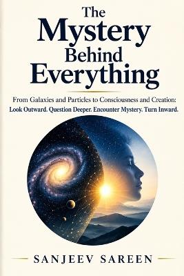 The Mystery Behind Everything: From Galaxies and Particles to Consciousness and Creation: Look Outward. Question Deeper. Encounter Mystery. Turn Inward. - Sanjeev Sareen - cover
