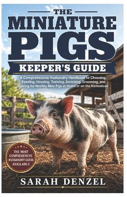 The Miniature Pigs Keeper's Guide: A Comprehensive Husbandry Handbook to Choosing, Feeding, Housing, Training, Enrichment, Grooming, and Caring For Healthy Mini Pigs At Home or On the Homestead - Sarah Denzel - cover