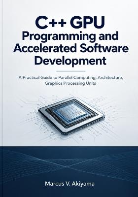 C++ GPU Programming and Accelerated Software Development: A Practical Guide to Parallel Computing, Architecture, Graphics Processing Units - Marcus V Akiyama - cover