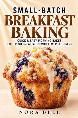 Small-Batch Breakfast Baking: Quick & Easy Morning Bakes for Fresh Breakfasts with Fewer Leftovers - Nora Bell - cover