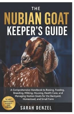 The Nubian Goat Keeper's Guide: A Comprehensive Husbandry Handbook to Raising, Feeding, Breeding, Milking, Housing, Health Care, and Managing Nubian Goats for the Backyard, Homestead, and Small Farm - Sarah Denzel - cover