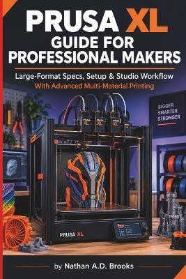 Prusa XL Guide for Professional Makers: Large-Format Specs, Setup & Studio Workflow With Advanced Multi-Material Printing - Nathan A D Brooks - cover